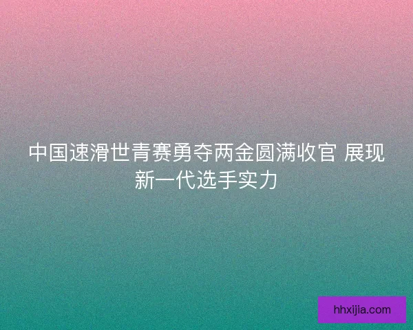 中国速滑世青赛勇夺两金圆满收官 展现新一代选手实力