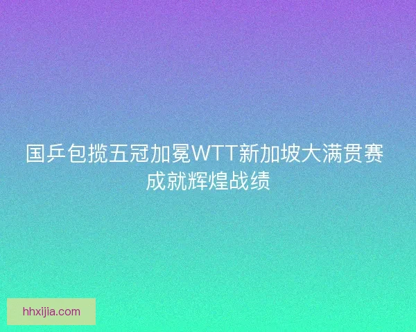 国乒包揽五冠加冕WTT新加坡大满贯赛 成就辉煌战绩
