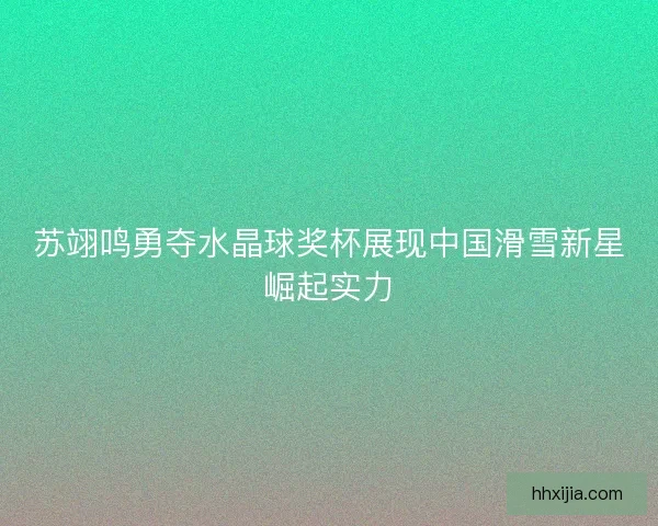 苏翊鸣勇夺水晶球奖杯展现中国滑雪新星崛起实力