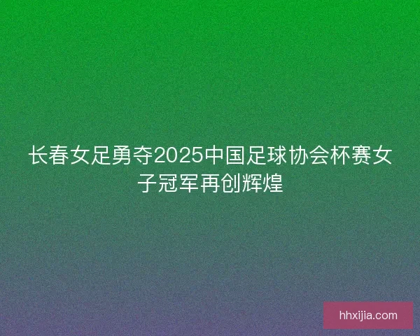 长春女足勇夺2025中国足球协会杯赛女子冠军再创辉煌