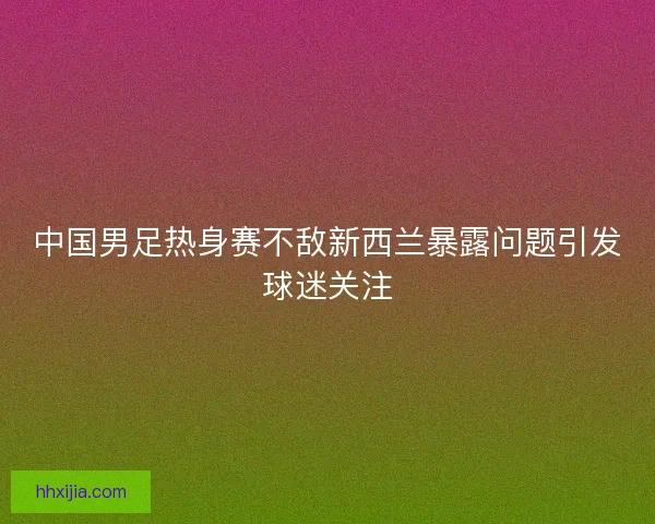 中国男足热身赛不敌新西兰暴露问题引发球迷关注