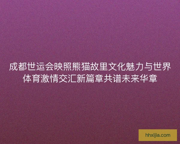 成都世运会映照熊猫故里文化魅力与世界体育激情交汇新篇章共谱未来华章 成都世运会映照熊猫故里文化魅力与世界体育激情交汇新篇章共谱未来华章