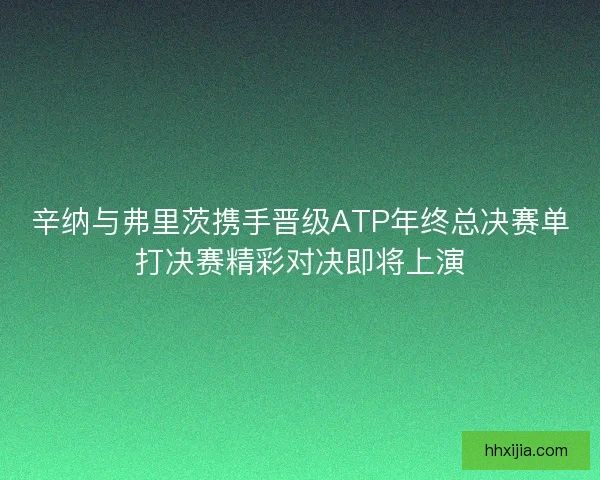辛纳与弗里茨携手晋级ATP年终总决赛单打决赛精彩对决即将上演 辛纳与弗里茨携手晋级ATP年终总决赛单打决赛精彩对决即将上演