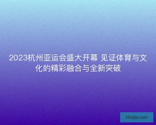 2023杭州亚运会盛大开幕 见证体育与文化的精彩融合与全新突破 2023杭州亚运会盛大开幕 见证体育与文化的精彩融合与全新突破