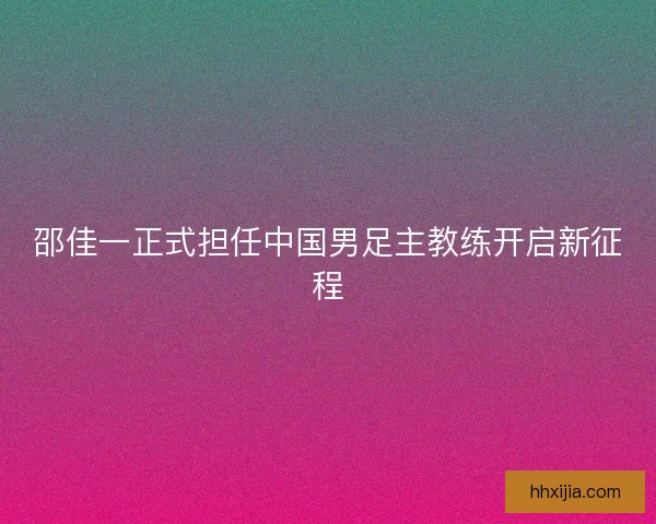邵佳一正式担任中国男足主教练开启新征程
