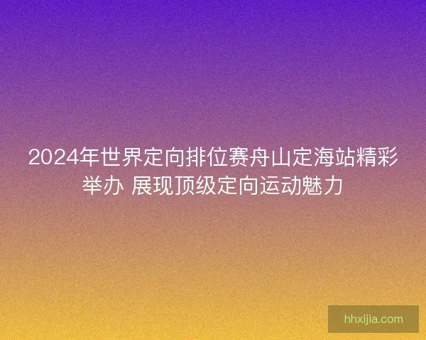 2024年世界定向排位赛舟山定海站精彩举办 展现顶级定向运动魅力