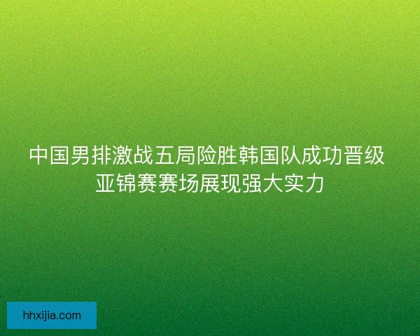 中国男排激战五局险胜韩国队成功晋级 亚锦赛赛场展现强大实力