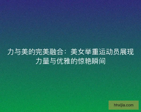 力与美的完美融合：美女举重运动员展现力量与优雅的惊艳瞬间