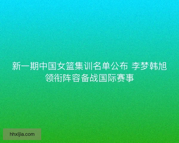 新一期中国女篮集训名单公布 李梦韩旭领衔阵容备战国际赛事