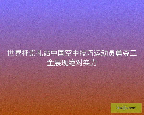 世界杯崇礼站中国空中技巧运动员勇夺三金展现绝对实力 世界杯崇礼站中国空中技巧运动员勇夺三金展现绝对实力