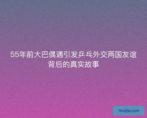 55年前大巴偶遇引发乒乓外交两国友谊背后的真实故事 55年前大巴偶遇引发乒乓外交两国友谊背后的真实故事