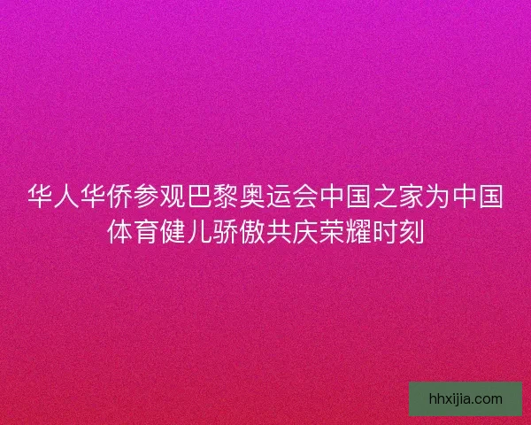 华人华侨参观巴黎奥运会中国之家为中国体育健儿骄傲共庆荣耀时刻 华人华侨参观巴黎奥运会中国之家为中国体育健儿骄傲共庆荣耀时刻