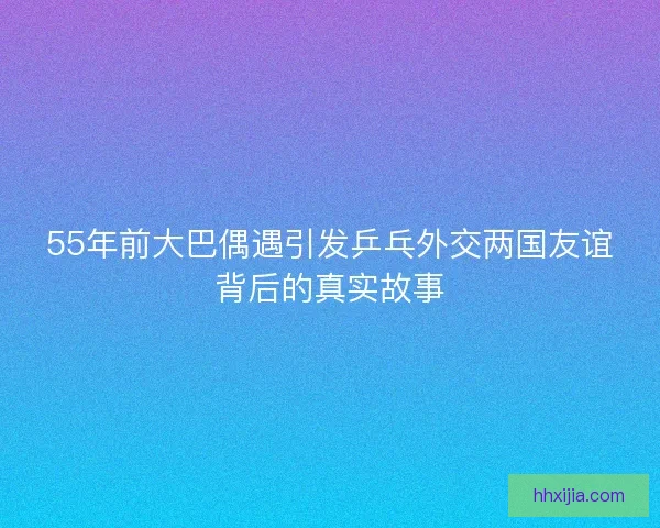 55年前大巴偶遇引发乒乓外交两国友谊背后的真实故事 55年前大巴偶遇引发乒乓外交两国友谊背后的真实故事