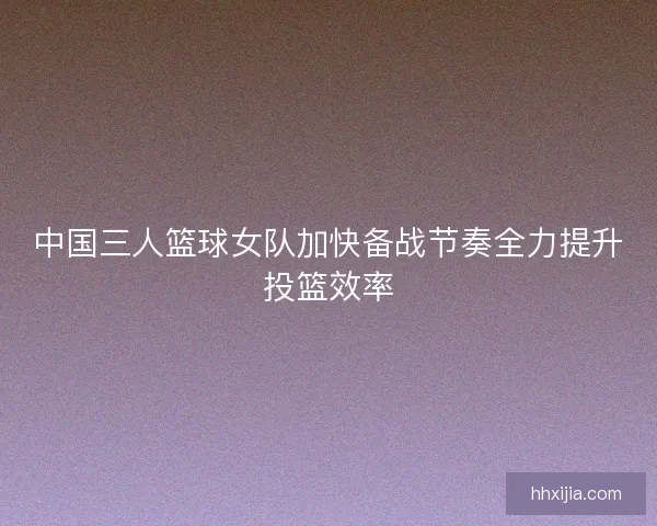 中国三人篮球女队加快备战节奏全力提升投篮效率 中国三人篮球女队加快备战节奏全力提升投篮效率