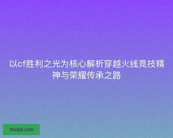 以cf胜利之光为核心解析穿越火线竞技精神与荣耀传承之路 以cf胜利之光为核心解析穿越火线竞技精神与荣耀传承之路