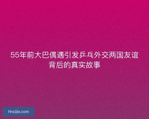 55年前大巴偶遇引发乒乓外交两国友谊背后的真实故事