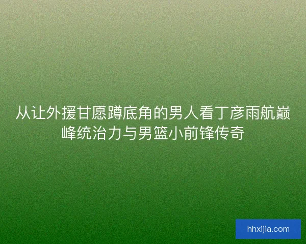 从让外援甘愿蹲底角的男人看丁彦雨航巅峰统治力与男篮小前锋传奇